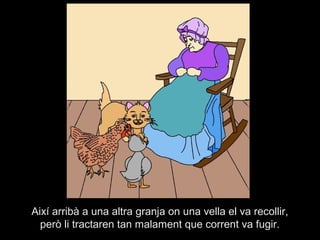 Així arribà a una altra granja on una vella el va recollir,
  però li tractaren tan malament que corrent va fugir.
 