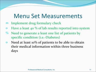 Menu Set Measurements
m Implement drug formulary check
o Have a least 40 % of lab results reported into system
% Need to generate a least one list of patients by
    specific condition (i.e.-Diabetes)
o   Need at least 10% of patients to be able to obtain
    their medical information within three business
    days




               Professional Medical Consultants, Inc.    11
 