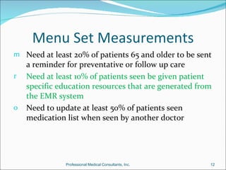 Menu Set Measurements
m Need at least 20% of patients 65 and older to be sent
    a reminder for preventative or follow up care
r   Need at least 10% of patients seen be given patient
    specific education resources that are generated from
    the EMR system
o   Need to update at least 50% of patients seen
    medication list when seen by another doctor




               Professional Medical Consultants, Inc.   12
 