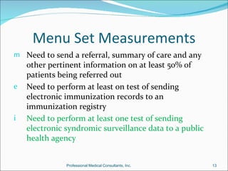 Menu Set Measurements
m Need to send a referral, summary of care and any
    other pertinent information on at least 50% of
    patients being referred out
e   Need to perform at least on test of sending
    electronic immunization records to an
    immunization registry
i   Need to perform at least one test of sending
    electronic syndromic surveillance data to a public
    health agency


               Professional Medical Consultants, Inc.    13
 