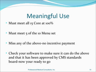 Meaningful Use
• Must meet all 15 Core at 100%


• Must meet 5 of the 10 Menu set


• Miss any of the above-no incentive payment


• Check your software to make sure it can do the above
 and that it has been approved by CMS standards
 board-now your ready to go

              Professional Medical Consultants, Inc.     14
 