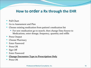 How to order a Rx through the EHR

 Pull Chart
 Go to Assessment and Plan
 Choose existing medication from patient’s medication list
      For new medication go to search, then change Data Source to
        Medications, enter dosage, frequency, quantity and refills
   Press Output
   Choose Pharmacy
   Enter Password
   Press OK
   Sign Off
   Enter Password
   Change Encounter Type to Prescription Only
   Press OK

                      Professional Medical Consultants, Inc.         16
 