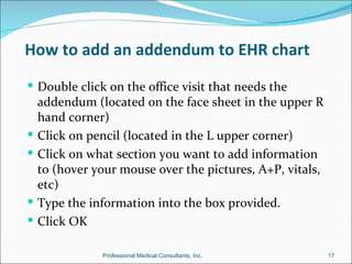 How to add an addendum to EHR chart
 Double click on the office visit that needs the
    addendum (located on the face sheet in the upper R
    hand corner)
   Click on pencil (located in the L upper corner)
   Click on what section you want to add information
    to (hover your mouse over the pictures, A+P, vitals,
    etc)
   Type the information into the box provided.
   Click OK

               Professional Medical Consultants, Inc.      17
 