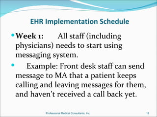 EHR Implementation Schedule
 Week 1:      All staff (including
  physicians) needs to start using
  messaging system.
     Example: Front desk staff can send
  message to MA that a patient keeps
  calling and leaving messages for them,
  and haven’t received a call back yet.

            Professional Medical Consultants, Inc.   18
 
