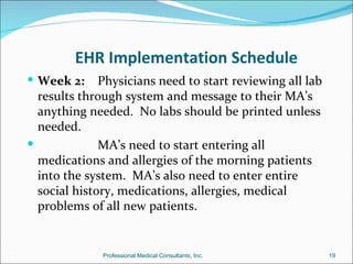 EHR Implementation Schedule
 Week 2:     Physicians need to start reviewing all lab
  results through system and message to their MA’s
  anything needed. No labs should be printed unless
  needed.
             MA’s need to start entering all
  medications and allergies of the morning patients
  into the system. MA’s also need to enter entire
  social history, medications, allergies, medical
  problems of all new patients.


              Professional Medical Consultants, Inc.       19
 