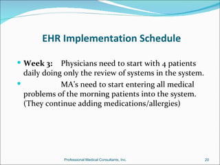 EHR Implementation Schedule

 Week 3:    Physicians need to start with 4 patients
  daily doing only the review of systems in the system.
            MA’s need to start entering all medical
  problems of the morning patients into the system.
  (They continue adding medications/allergies)




             Professional Medical Consultants, Inc.       20
 