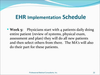 EHR Implementation Schedule
 Week 5:   Physicians start with 4 patients daily doing
 entire patient (review of systems, physical exam,
 assessment and plan) they will do all new patients
 and then select others from there. The MA’s will also
 do their part for these patients.




             Professional Medical Consultants, Inc.    22
 