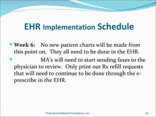 EHR Implementation Schedule
 Week 6:     No new patient charts will be made from
  this point on. They all need to be done in the EHR.
             MA’s will need to start sending faxes to the
  physician to review. Only print out Rx refill requests
  that will need to continue to be done through the e-
  prescribe in the EHR.




               Professional Medical Consultants, Inc.    23
 