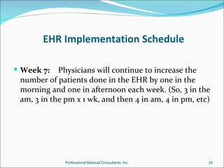 EHR Implementation Schedule

 Week 7:   Physicians will continue to increase the
 number of patients done in the EHR by one in the
 morning and one in afternoon each week. (So, 3 in the
 am, 3 in the pm x 1 wk, and then 4 in am, 4 in pm, etc)




              Professional Medical Consultants, Inc.   24
 