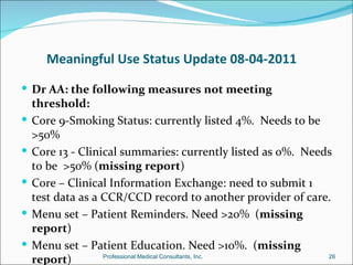 Meaningful Use Status Update 08-04-2011

 Dr AA: the following measures not meeting
    threshold:
   Core 9-Smoking Status: currently listed 4%. Needs to be
    >50%
   Core 13 - Clinical summaries: currently listed as 0%. Needs
    to be >50% (missing report)
   Core – Clinical Information Exchange: need to submit 1
    test data as a CCR/CCD record to another provider of care.
   Menu set – Patient Reminders. Need >20% (missing
    report)
   Menu set – Patient Education. Need >10%. (missing
    report)        Professional Medical Consultants, Inc.     26
 