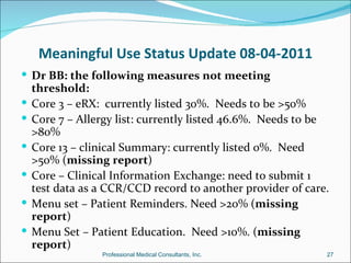 Meaningful Use Status Update 08-04-2011
 Dr BB: the following measures not meeting
    threshold:
   Core 3 – eRX: currently listed 30%. Needs to be >50%
   Core 7 – Allergy list: currently listed 46.6%. Needs to be
    >80%
   Core 13 – clinical Summary: currently listed 0%. Need
    >50% (missing report)
   Core – Clinical Information Exchange: need to submit 1
    test data as a CCR/CCD record to another provider of care.
   Menu set – Patient Reminders. Need >20% (missing
    report)
   Menu Set – Patient Education. Need >10%. (missing
    report)
                 Professional Medical Consultants, Inc.      27
 