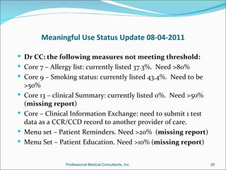 Meaningful Use Status Update 08-04-2011

 Dr CC: the following measures not meeting threshold:
 Core 7 – Allergy list: currently listed 37.3%. Need >80%
 Core 9 – Smoking status: currently listed 43.4%. Need to be
    >50%
   Core 13 – clinical Summary: currently listed 0%. Need >50%
    (missing report)
   Core – Clinical Information Exchange: need to submit 1 test
    data as a CCR/CCD record to another provider of care.
   Menu set – Patient Reminders. Need >20% (missing report)
   Menu Set – Patient Education. Need >10% (missing report)


                 Professional Medical Consultants, Inc.           28
 