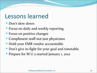Lessons learned
 Don’t slow down
 Focus on daily and weekly reporting
 Focus on positive changes
 Compliment staff-not just physicians
 Hold your EMR vendor accountable
 Don’t give in-fight for your goal and timetable
 Prepare for M U 2-started January 1, 2012



               Professional Medical Consultants, Inc.   29
 
