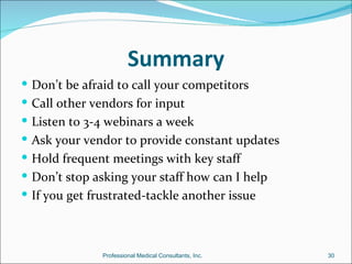 Summary
 Don’t be afraid to call your competitors
 Call other vendors for input
 Listen to 3-4 webinars a week
 Ask your vendor to provide constant updates
 Hold frequent meetings with key staff
 Don’t stop asking your staff how can I help
 If you get frustrated-tackle another issue



               Professional Medical Consultants, Inc.   30
 