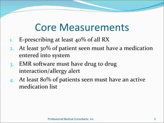 Core Measurements
1. E-prescribing at least 40% of all RX
2. At least 30% of patient seen must have a medication
   entered into system
3. EMR software must have drug to drug
   interaction/allergy alert
4. At least 80% of patients seen must have an active
   medication list




              Professional Medical Consultants, Inc.     5
 