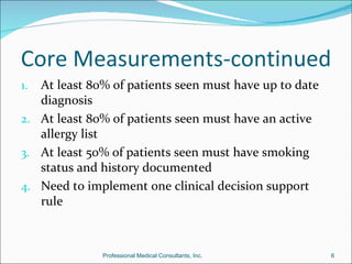 Core Measurements-continued
1. At least 80% of patients seen must have up to date
   diagnosis
2. At least 80% of patients seen must have an active
   allergy list
3. At least 50% of patients seen must have smoking
   status and history documented
4. Need to implement one clinical decision support
   rule



              Professional Medical Consultants, Inc.    6
 