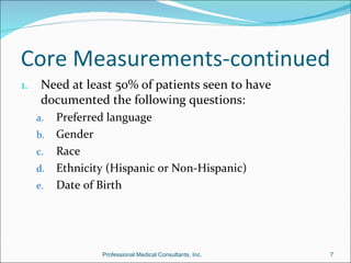 Core Measurements-continued
1.    Need at least 50% of patients seen to have
      documented the following questions:
     a. Preferred language
     b. Gender
     c. Race
     d. Ethnicity (Hispanic or Non-Hispanic)
     e. Date of Birth




                 Professional Medical Consultants, Inc.   7
 
