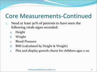 Core Measurements-Continued
1.    Need at least 50% of patients to have seen the
      following vitals signs recorded:
     a. Height
     b. Weight
     c. Blood Pressure
     d. BMI (calculated by Height & Weight)
     e. Plot and display growth charts for children ages 2-20




                 Professional Medical Consultants, Inc.         8
 