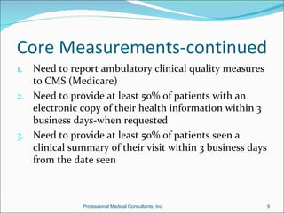 Core Measurements-continued
1. Need to report ambulatory clinical quality measures
   to CMS (Medicare)
2. Need to provide at least 50% of patients with an
   electronic copy of their health information within 3
   business days-when requested
3. Need to provide at least 50% of patients seen a
   clinical summary of their visit within 3 business days
   from the date seen



               Professional Medical Consultants, Inc.       9
 