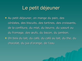 Le petit  déjeuner Au petit déjeuner, on mange du pain, des céréales, des biscuits, des tartines, des croissants, de la confiture, du miel, du beurre, du yaourt ou du fromage, des œufs, du bacon, du jambon. On bois du lait, du café, du café au lait, du the, du chocolat, du jus d’orange, de l’eau 