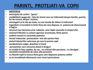 PARINTI, PROTEJATI-VA COPII
• IMPOTRIVA
• anturajului de cartier- “gasca”
• credibilitatii exagerate : fata de straini care cer informatii despre familie, parinti,
loc de munca, despre masina,
• convingerii ca le stie pe toate, nu are nevoie de sfaturi si indrumari
• ingamfarii si increderii in forte fizica de care dispune, in puterea de discernamat
si logica
• minciuni sau tainuirea unor subiecte, unor fapte savarsite in timpul zilei
• vizionarii filmelor cu actiuni agresive accentuate, filme porno
• audierii muzicii in sonoritati putenice
• tinutei indecente- provocatore- mai ales pentru fete
• etalarii bijuteriilor valoroase pe care le poarta copii
• vocabularului vulgar, deochiat si trivial
• persoanelor care consuma alcool si droguri
• nu vorbiti in fata copiilor, de rau , nu criticati alte persoane , nu divulgati
secretele incredintate de catre alte persoane
• nu folositi copii la munca fizica grea care depasesc puterea coliilor
• nu le incredintati efectuarea unor munci periculoase
 