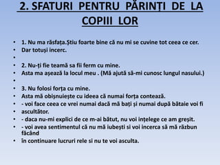 2. SFATURI PENTRU PĂRINȚI DE LA
COPIII LOR
• 1. Nu ma răsfața.Știu foarte bine că nu mi se cuvine tot ceea ce cer.
• Dar totuși incerc.
•
• 2. Nu-ți fie teamă sa fii ferm cu mine.
• Asta ma așează la locul meu . (Mă ajută să-mi cunosc lungul nasului.)
•
• 3. Nu folosi forța cu mine.
• Asta mă obișnuiește cu ideea că numai forța contează.
• - voi face ceea ce vrei numai dacă mă bați și numai după bătaie voi fi
• ascultător.
• - daca nu-mi explici de ce m-ai bătut, nu voi ințelege ce am greșit.
• - voi avea sentimentul că nu mă iubești si voi incerca să mă răzbun
făcând
• în continuare lucruri rele si nu te voi asculta.
 