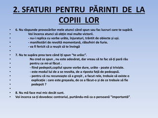2. SFATURI PENTRU PĂRINȚI DE LA
COPIII LOR
• 6. Nu răspunde provocărilor mele atunci când spun sau fac lucruri care te supără.
• Voi încerca atunci să obțin mai multe victorii.
• - nu-i replica cu vorbe urâte, înjuraturi, trântit de obiecte și uși.
• - manifestări de revoltă momentană, răbufniri de furie.
• - va fi fericit că a reușit să te învingă
•
• 7. Nu te supăra prea tare când iți spun “te urăsc”.
• Nu cred ce spun , nu este adevărat, dar vreau să te fac să-ți pară rău
• pentru ce mi-ai făcut .
• - fiind pedepsit,copilul spune vorbe dure, urâte - poate și triviale.
• - este modul lui de a se revolta, de a riposta față de pedeapsă.
• - pentru că nu recunoaște că a greșit , a facut rele, trebuie să existe o
• explicație : care este greșeala, de ce a făcut-o și de ce trebuie să fie
• pedepsit ?
•
• 8. Nu mă face mai mic decât sunt.
• Voi incerca sa-ți dovedesc contrariul, purtându-mă ca o persoană ”importantă”.
 