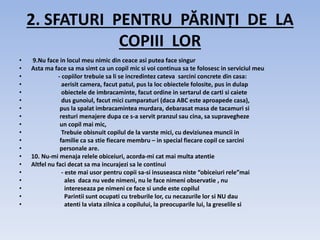 2. SFATURI PENTRU PĂRINȚI DE LA
COPIII LOR
• 9.Nu face in locul meu nimic din ceace asi putea face singur
• Asta ma face sa ma simt ca un copil mic si voi continua sa te folosesc in serviciul meu
• - copiilor trebuie sa li se incredintez cateva sarcini concrete din casa:
• aerisit camera, facut patul, pus la loc obiectele folosite, pus in dulap
• obiectele de imbracaminte, facut ordine in sertarul de carti si caiete
• dus gunoiul, facut mici cumparaturi (daca ABC este aproapede casa),
• pus la spalat imbracamintea murdara, debarasat masa de tacamuri si
• resturi menajere dupa ce s-a servit pranzul sau cina, sa supravegheze
• un copil mai mic,
• Trebuie obisnuit copilul de la varste mici, cu deviziunea muncii in
• familie ca sa stie fiecare membru – in special fiecare copil ce sarcini
• personale are.
• 10. Nu-mi menaja relele obiceiuri, acorda-mi cat mai multa atentie
• Altfel nu faci decat sa ma incurajezi sa le continui
• - este mai usor pentru copii sa-si insuseasca niste “obiceiuri rele”mai
• ales daca nu vede nimeni, nu le face nimeni observatie , nu
• intereseaza pe nimeni ce face si unde este copilul
• Parintii sunt ocupati cu treburile lor, cu necazurile lor si NU dau
• atenti la viata zilnica a copilului, la preocuparile lui, la greselile si
 