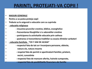 PARINTI, PROTEJATI-VA COPII !
• MASURI GENERALE
• Pentru a va putea proteja copii
• Trebuie sa le asigurati o educatie care sa cuprinda
• - educatia religioasa
• - insusirea pruncilor crestine, biblice, evanghelice
• - frecventarea liturghiilor si a adunatilor crestine
• - participarea la activitatile educatie prin catheza
• - pastrarea si transmiterea traditilor cu ocazia sfintelor sarbatori
• - educatia familiala “CEI 7 ANI DE ACASA”
• - respectul fata de tot ce-I inconjoara persoane, obiecte,
• natura vie, natura moarta
• - respctul fata de parinti si apartinatorii familiei, prieteni,
• vecini, cunostinte
• - respectul fata de mancare oferita, hainele cumparate,
• - respectul fata de posibilitatile financiare ale familie
 