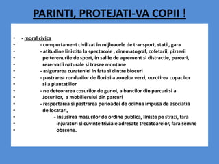 PARINTI, PROTEJATI-VA COPII !
• - moral civica
• - comportament civilizat in mijloacele de transport, statii, gara
• - atitudine linistita la spectacole , cinematograf, cofetarii, pizzerii
• pe terenurile de sport, in salile de agrement si distractie, parcuri,
• rezervatii naturale si trasee montane
• - asigurarea curateniei in fata si dintre blocuri
• - pastrarea rondurilor de flori si a zonelor verzi, ocrotirea copacilor
• si a plantatiilor
• - ne deteorarea cosurilor de gunoi, a bancilor din parcuri si a
• Jocurilor, a mobilierului din parcuri
• - respectarea si pastrarea perioadei de odihna impusa de asociatia
• de locatari,
• - insusirea masurilor de ordine publica, liniste pe strazi, fara
• injuraturi si cuvinte triviale adresate trecatoarelor, fara semne
• obscene.
 