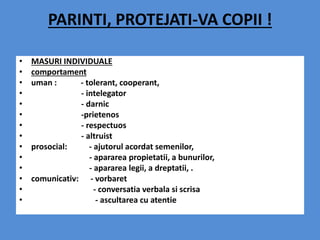 PARINTI, PROTEJATI-VA COPII !
• MASURI INDIVIDUALE
• comportament
• uman : - tolerant, cooperant,
• - intelegator
• - darnic
• -prietenos
• - respectuos
• - altruist
• prosocial: - ajutorul acordat semenilor,
• - apararea propietatii, a bunurilor,
• - apararea legii, a dreptatii, .
• comunicativ: - vorbaret
• - conversatia verbala si scrisa
• - ascultarea cu atentie
 