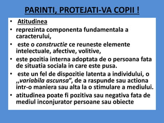 PARINTI, PROTEJATI-VA COPII !
• Atitudinea
• reprezinta componenta fundamentala a
caracterului,
• este o constructie ce reuneste elemente
intelectuale, afective, volitive,
• este pozitia interna adoptata de o persoana fata
de situatia sociala in care este pusa.
• este un fel de dispozitie latenta a individului, o
,,variabila ascunsa”, de a raspunde sau actiona
intr-o maniera sau alta la o stimulare a mediului.
• atitudinea poate fi pozitiva sau negativa fata de
mediul inconjurator persoane sau obiecte
 
