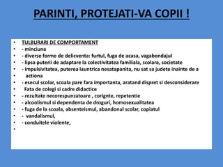 PARINTI, PROTEJATI-VA COPII !
• TULBURARI DE COMPORTAMENT
• - minciuna
• - diverse forme de delicventa: furtul, fuga de acasa, vagabondajul
• - lipsa puterii de adaptare la colectivitatea familiala, scolara, societate
• - impulsivitatea, puterea launtrica nesatapanita, nu sat sa judete inainte de a
• actiona
• - esecul scolar, scoala pare fara importanta, aratand dispret si desconsiderare
• Fata de colegi si cadre didactice
• - rezultate necorespunzatoare , corignte, repetentie
• - alcoolismul si dependenta de droguri, homosexualitatea
• - fuga de la scoala, absenteismul, abandonul scolar, copiatul
• - vandalismul,
• - conduitele violente,
•
 
