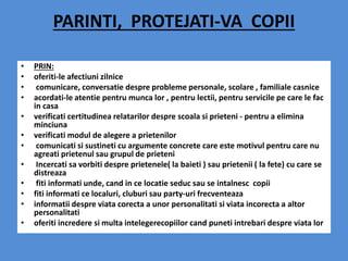 PARINTI, PROTEJATI-VA COPII
• PRIN:
• oferiti-le afectiuni zilnice
• comunicare, conversatie despre probleme personale, scolare , familiale casnice
• acordati-le atentie pentru munca lor , pentru lectii, pentru servicile pe care le fac
in casa
• verificati certitudinea relatarilor despre scoala si prieteni - pentru a elimina
minciuna
• verificati modul de alegere a prietenilor
• comunicati si sustineti cu argumente concrete care este motivul pentru care nu
agreati prietenul sau grupul de prieteni
• Incercati sa vorbiti despre prietenele( la baieti ) sau prietenii ( la fete) cu care se
distreaza
• fiti informati unde, cand in ce locatie seduc sau se intalnesc copii
• fiti informati ce localuri, cluburi sau party-uri frecventeaza
• informatii despre viata corecta a unor personalitati si viata incorecta a altor
personalitati
• oferiti incredere si multa intelegerecopiilor cand puneti intrebari despre viata lor
 