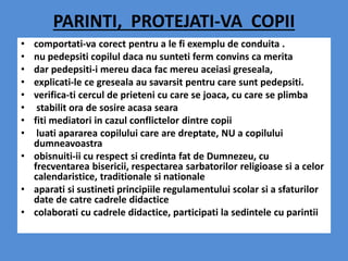 PARINTI, PROTEJATI-VA COPII
• comportati-va corect pentru a le fi exemplu de conduita .
• nu pedepsiti copilul daca nu sunteti ferm convins ca merita
• dar pedepsiti-i mereu daca fac mereu aceiasi greseala,
• explicati-le ce greseala au savarsit pentru care sunt pedepsiti.
• verifica-ti cercul de prieteni cu care se joaca, cu care se plimba
• stabilit ora de sosire acasa seara
• fiti mediatori in cazul conflictelor dintre copii
• luati apararea copilului care are dreptate, NU a copilului
dumneavoastra
• obisnuiti-ii cu respect si credinta fat de Dumnezeu, cu
frecventarea bisericii, respectarea sarbatorilor religioase si a celor
calendaristice, traditionale si nationale
• aparati si sustineti principiile regulamentului scolar si a sfaturilor
date de catre cadrele didactice
• colaborati cu cadrele didactice, participati la sedintele cu parintii
 