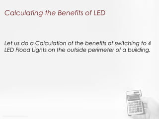 Calculating the Benefits of LED
Let us do a Calculation of the benefits of switching to 4
LED Flood Lights on the outside perimeter of a building.
 