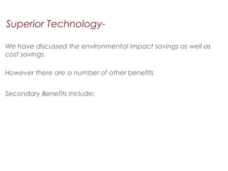 Superior Technology-
We have discussed the environmental impact savings as well as
cost savings.
However there are a number of other benefits
Secondary Benefits Include:
 
