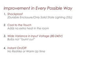 Improvement in Every Possible Way
1. Shockproof
(Durable Enclosure/Only Solid State Lighting (SSL)
2. Cool to the Touch
Adds no extra heat in the room
3. Wide Variance in Input Voltage (80-240V)
Bulbs not “burnt out”
4. Instant On/Off
No Restrike or Warm Up time
 