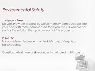 Environmental Safety
1. Mercury Free:
Do you know the process by which mercury from bulbs get into
your body? Its more complicated than you think. If you are not
part of the solution then you are part of the problem.
2. No UV.
Is it possible for fluorescents to leak UV rays. UV rays is a
carcinogenic.
Question: What type of skin cancer is attributed to UV rays.
 