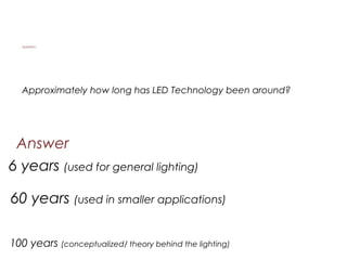 Answer
Approximately how long has LED Technology been around?
60 years (used in smaller applications)
100 years (conceptualized/ theory behind the lighting)
Question:
6 years (used for general lighting)
 