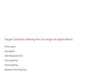 Target Solutions offering the full range of applications.
Panel Lights
Downlights
Bulb Replacements
Flood Lighting
Street Lighting
Explosion Proof Lighting
 