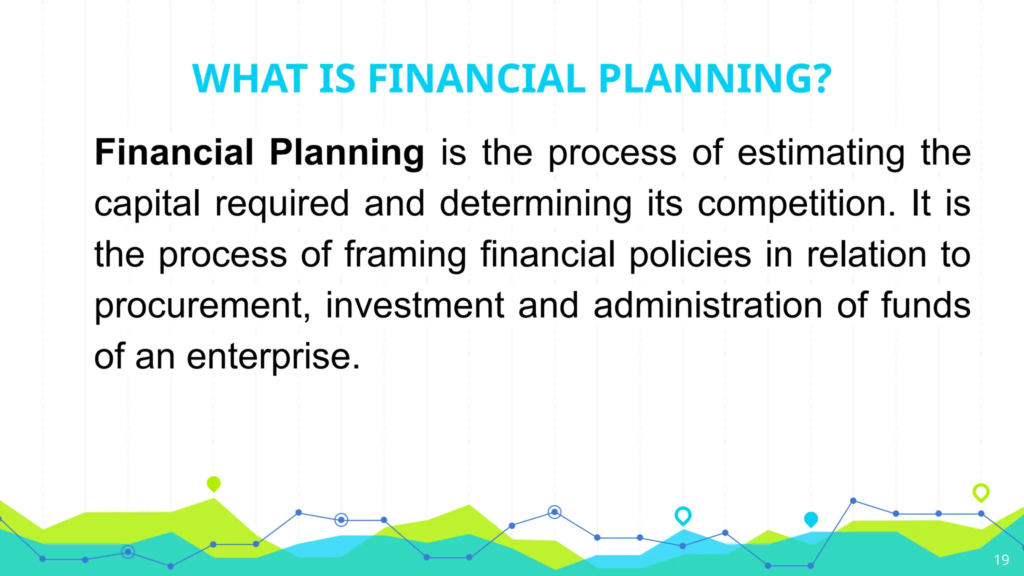WHAT IS FINANCIAL PLANNING?
Financial Planning is the process of estimating the
capital required and determining its competition. It is
the process of framing financial policies in relation to
procurement, investment and administration of funds
of an enterprise.
19
 