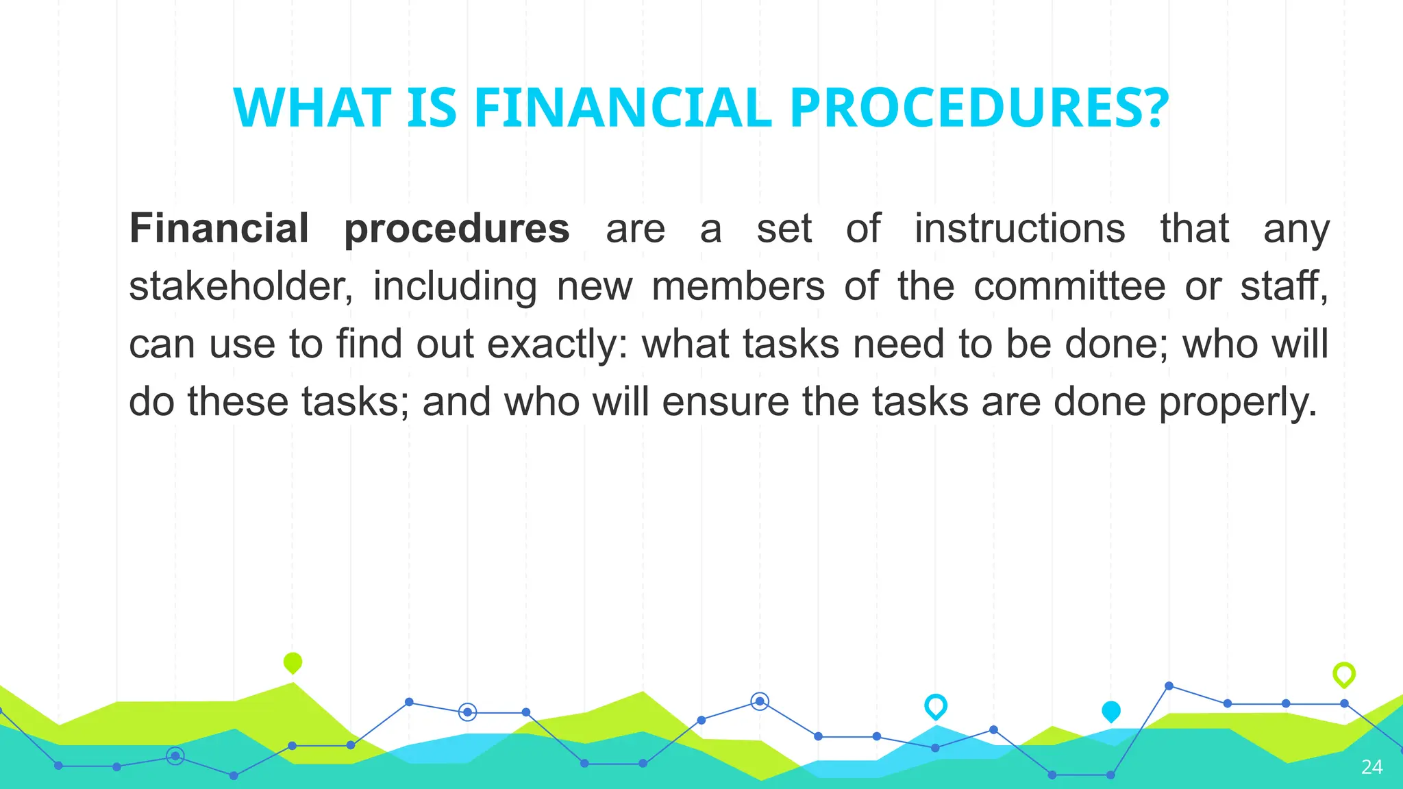 24
WHAT IS FINANCIAL PROCEDURES?
Financial procedures are a set of instructions that any
stakeholder, including new members of the committee or staff,
can use to find out exactly: what tasks need to be done; who will
do these tasks; and who will ensure the tasks are done properly.
 