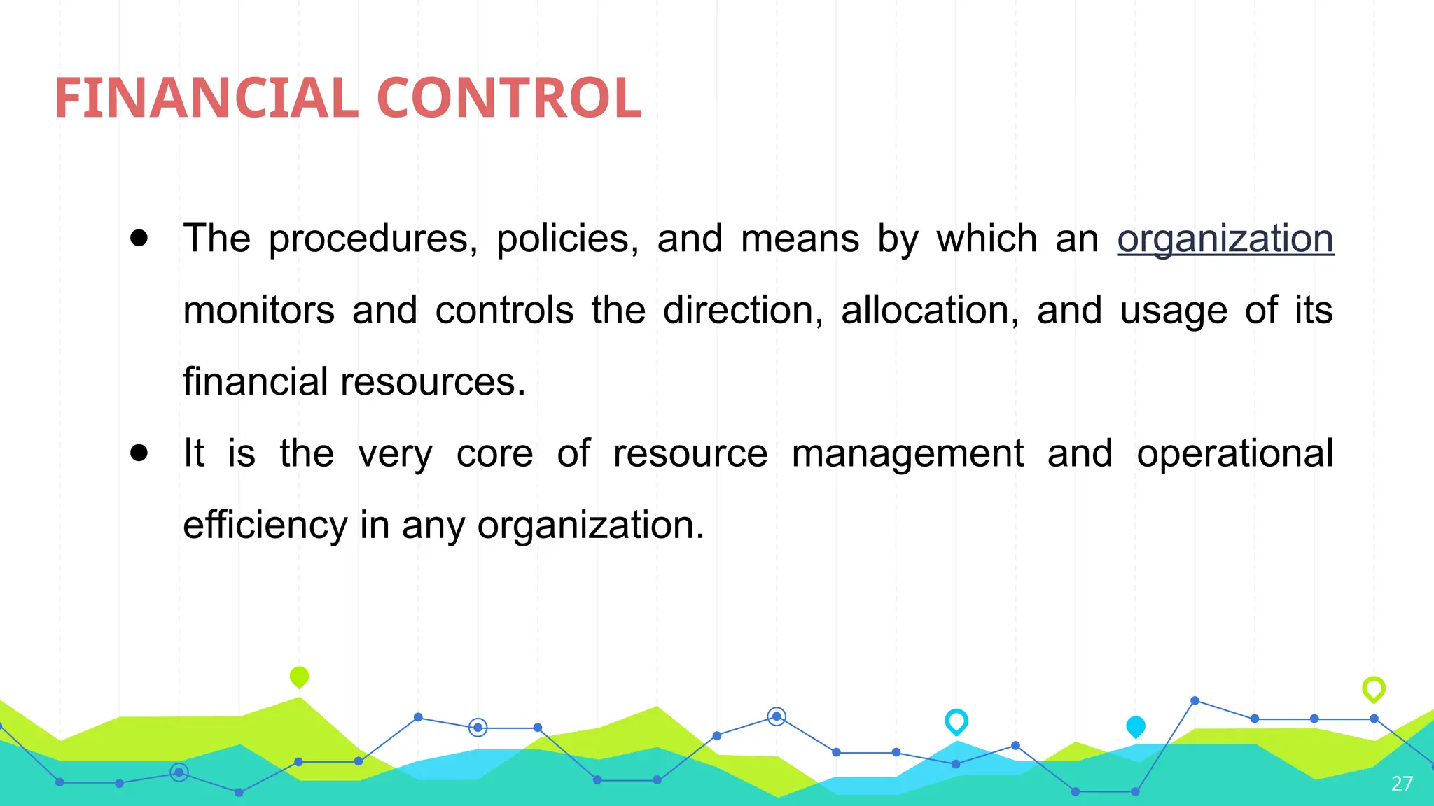 27
FINANCIAL CONTROL
● The procedures, policies, and means by which an organization
monitors and controls the direction, allocation, and usage of its
financial resources.
● It is the very core of resource management and operational
efficiency in any organization.
 