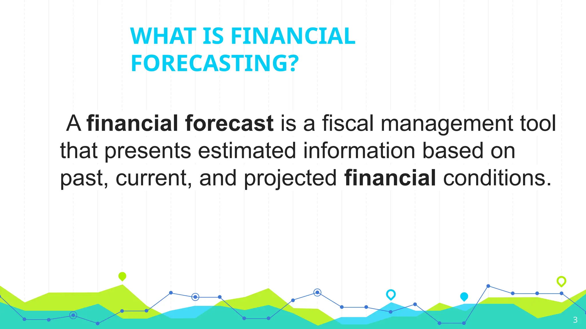 WHAT IS FINANCIAL
FORECASTING?
A financial forecast is a fiscal management tool
that presents estimated information based on
past, current, and projected financial conditions.
3
 