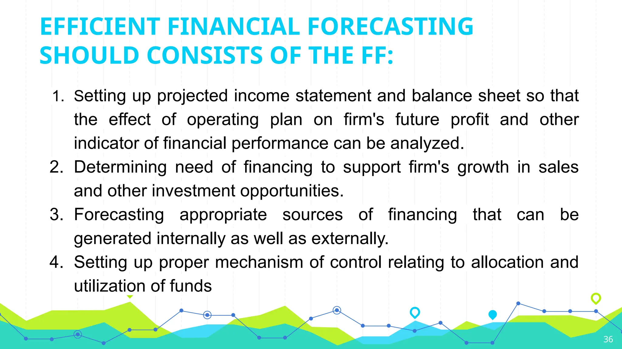 EFFICIENT FINANCIAL FORECASTING
SHOULD CONSISTS OF THE FF:
1. Setting up projected income statement and balance sheet so that
the effect of operating plan on firm's future profit and other
indicator of financial performance can be analyzed.
2. Determining need of financing to support firm's growth in sales
and other investment opportunities.
3. Forecasting appropriate sources of financing that can be
generated internally as well as externally.
4. Setting up proper mechanism of control relating to allocation and
utilization of funds
36
 