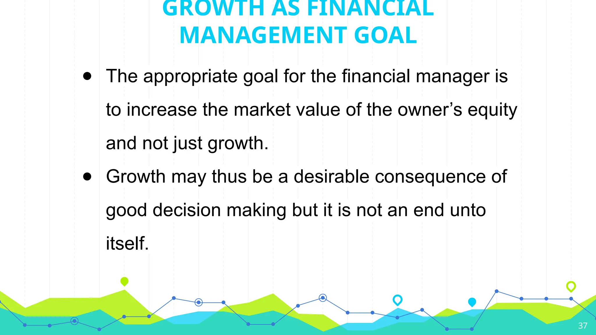 ● The appropriate goal for the financial manager is
to increase the market value of the owner’s equity
and not just growth.
● Growth may thus be a desirable consequence of
good decision making but it is not an end unto
itself.
37
GROWTH AS FINANCIAL
MANAGEMENT GOAL
 