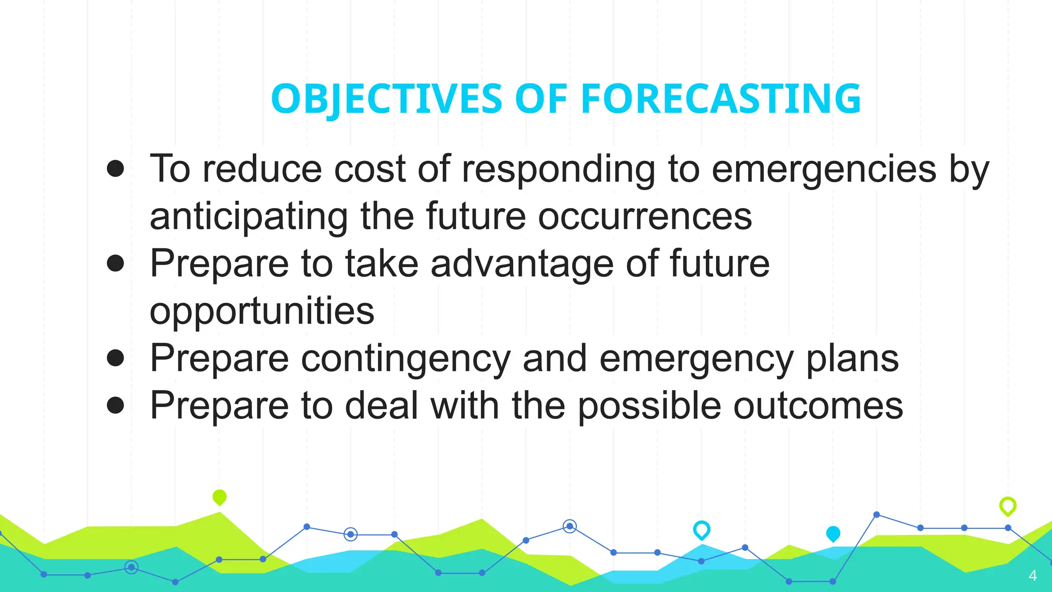 OBJECTIVES OF FORECASTING
● To reduce cost of responding to emergencies by
anticipating the future occurrences
● Prepare to take advantage of future
opportunities
● Prepare contingency and emergency plans
● Prepare to deal with the possible outcomes
4
 