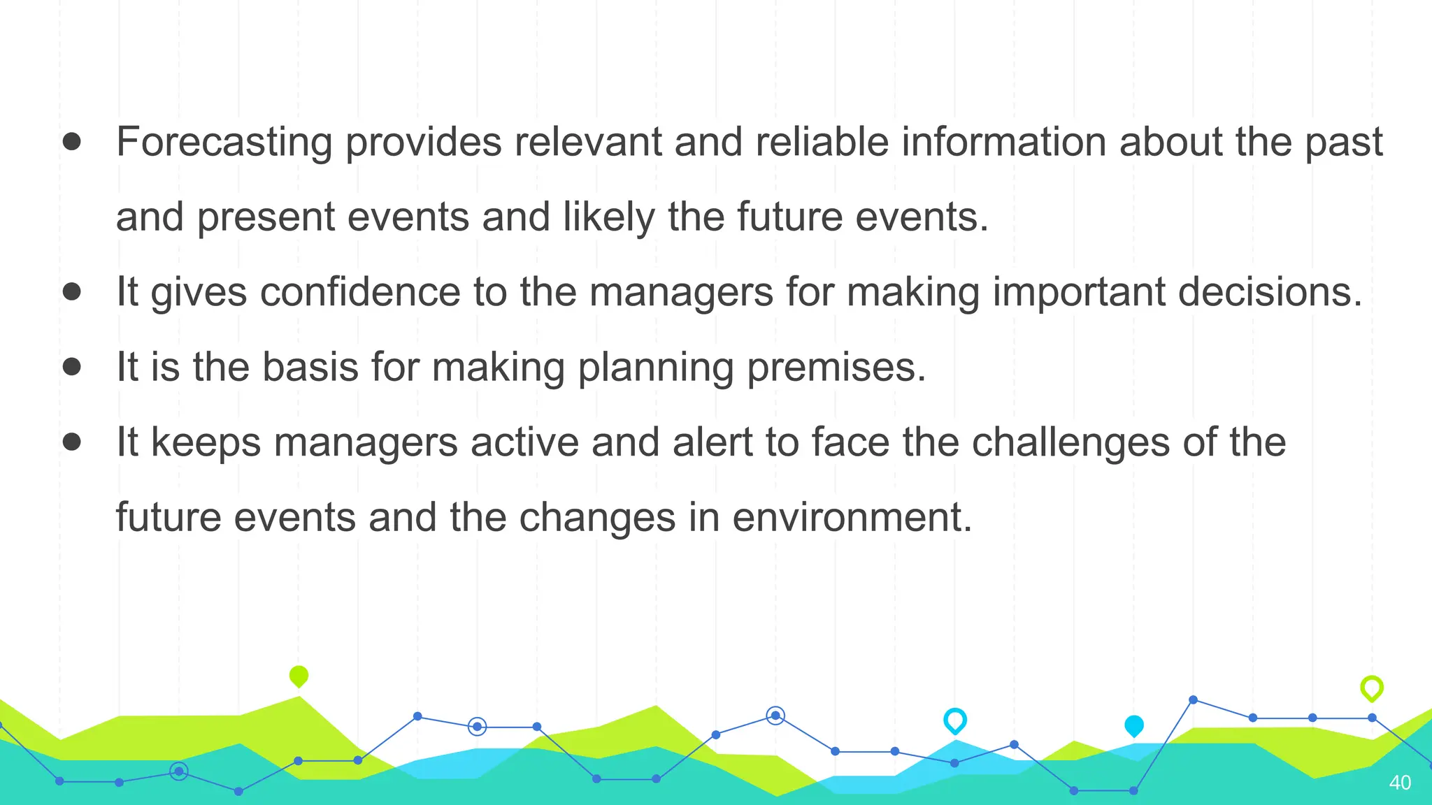 ● Forecasting provides relevant and reliable information about the past
and present events and likely the future events.
● It gives confidence to the managers for making important decisions.
● It is the basis for making planning premises.
● It keeps managers active and alert to face the challenges of the
future events and the changes in environment.
40
 