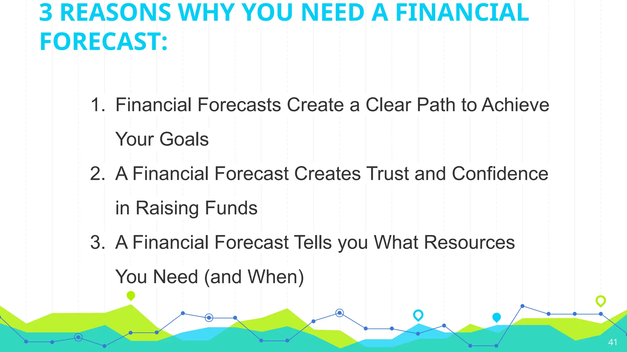 1. Financial Forecasts Create a Clear Path to Achieve
Your Goals
2. A Financial Forecast Creates Trust and Confidence
in Raising Funds
3. A Financial Forecast Tells you What Resources
You Need (and When)
41
3 REASONS WHY YOU NEED A FINANCIAL
FORECAST:
 